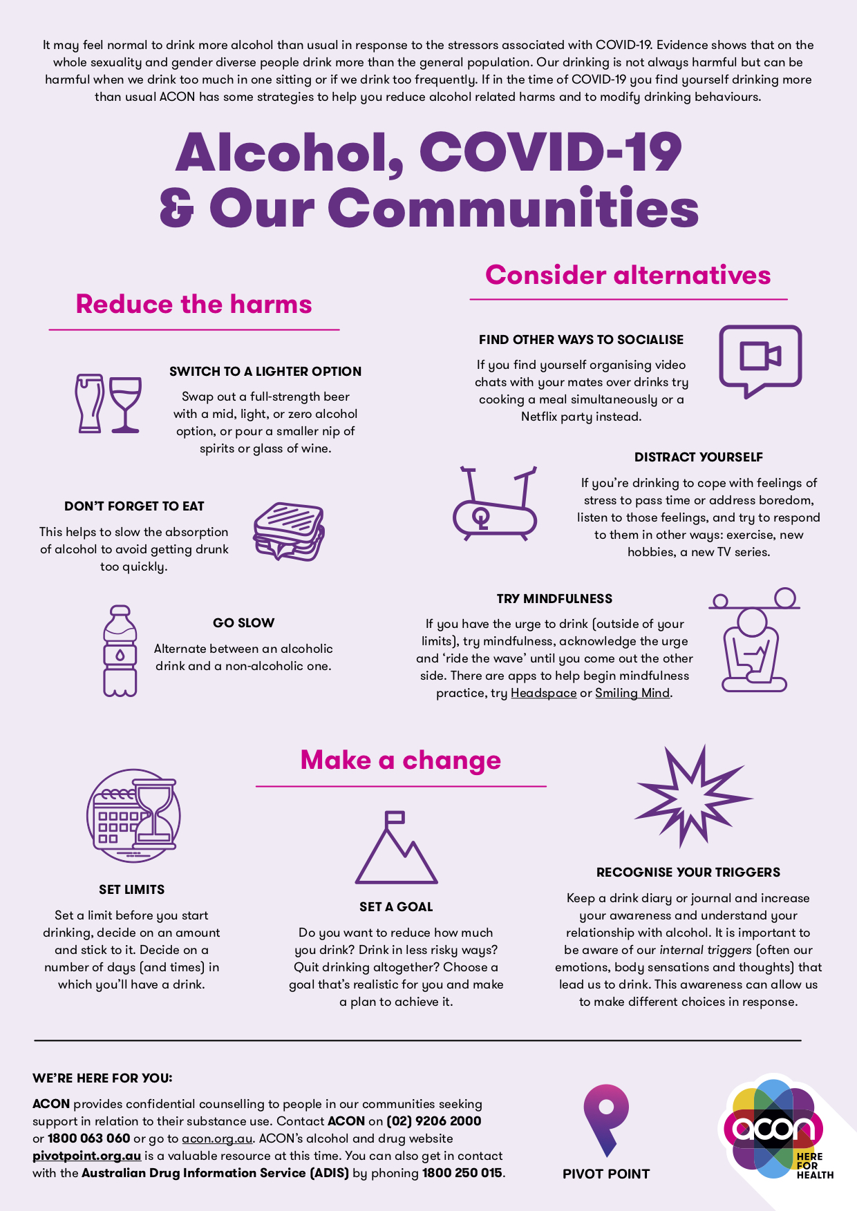 It may feel normal to drink more alcohol than usual in response to the stressors associated with COVID-19. Evidence shows that on the whole sexuality and gender diverse people drink more than the general population. Our drinking is not always harmful but can be harmful when we drink too much in one sitting or if we drink too frequently. If in the time of COVID-19 you find yourself drinking more than usual ACON has some strategies to help you reduce alcohol related harms and to modify drinking behaviours. REDUCE THE HARMS SWITCH TO A LIGHTER OPTION Swap out a full-strength beer with a mid, light, or zero alcohol option, or pour a smaller nip of spirits or glass of wine. DON’T FORGET TO EAT This helps to slow the absorption of alcohol to avoid getting drunk too quickly. GO SLOW Alternate between an alcoholic drink and a non-alcoholic one. CONSIDER ALTERNATIVES FIND OTHER WAYS TO SOCIALISE If you find yourself organising video chats with your mates over drinks try cooking a meal simultaneously or a Netflix party instead. DISTRACT YOURSELF If you’re drinking to cope with feelings of stress to pass time or address boredom, listen to those feelings, and try to respond to them in other ways: exercise, new hobbies, a new TV series. TRY MINDFULNESS If you have the urge to drink (outside of your limits), try mindfulness, acknowledge the urge and ‘ride the wave’ until you come out the other side. There are apps to help begin mindfulness practice, try Headspace or Smiling Mind. MAKE A CHANGE SET LIMITS Set a limit before you start drinking, decide on an amount and stick to it. Decide on a number of days (and times) in which you’ll have a drink. SET A GOAL Do you want to reduce how much you drink? Drink in less risky ways? Quit drinking altogether? Choose a goal that’s realistic for you and make a plan to achieve it. RECOGNISE YOUR TRIGGERS Keep a drink diary or journal and increase your awareness and understand your relationship with alcohol. It is important to be aware of our internal triggers (often our emotions, body sensations and thoughts) that lead us to drink. This awareness can allow us to make different choices in response. WE’RE HERE FOR YOU: ACON provides confidential counselling to people in our communities seeking support in relation to their substance use. Contact ACON on (02) 9206 2000 or 1800 063 060 or go to acon.org.au. ACON’s alcohol and drug website betweenthelines.org.au is a valuable resource at this time. You can also get in contact with the Australian Drug Information Service (ADIS) by phoning 1800 250 015.