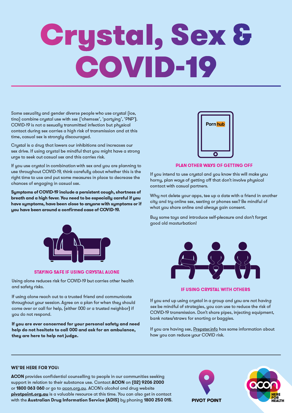 Crystal, sex and COVID-19 Some sexuality and gender diverse people who use crystal (ice, tina) combine crystal use with sex (‘chemsex’, ‘partying’, ‘PNP’). COVID-19 is not a sexually transmitted infection but physical contact during sex carries a high risk of transmission and at this time, casual sex is strongly discouraged. Crystal is a drug that lowers our inhibitions and increases our sex drive. If using crystal be mindful that you might have a strong urge to seek out casual sex and this carries risk. If you use crystal in combination with sex and you are planning to use throughout COVID-19, think carefully about whether this is the right time to use and put some measures in place to decrease the chances of engaging in casual sex. Symptoms of COVID-19 include a persistent cough, shortness of breath and a high fever. You need to be especially careful if you have symptoms, have been close to anyone with symptoms or if you have been around a confirmed case of COVID-19 PLAN OTHER WAYS OF GETTING OFF If you intend to use crystal and you know this will make you horny, plan ways of getting off that don’t involve physical contact with casual partners. Why not delete your apps, tee up a date with a friend in another city and try online sex, sexting or phones sex? Be mindful of what you share online and always gain consent. Buy some toys and introduce self-pleasure and don’t forget good old masturbation! STAYING SAFE IF USING CRYSTAL ALONE Using alone reduces risk for COVID-19 but carries other health and safety risks. If using alone reach out to a trusted friend and communicate throughout your session. Agree on a plan for when they should come over or call for help, (either 000 or a trusted neighbor) if you do not respond. If you are ever concerned for your personal safety and need help do not hesitate to call 000 and ask for an ambulance, they are here to help not judge. IF USING CRYSTAL WITH OTHERS If you end up using crystal in a group and you are not having sex be mindful of strategies, you can use to reduce the risk of COVID-19 transmission. Don’t share pipes, injecting equipment, bank notes/straws for snorting or baggies. If you are having sex, Prepster.info has some information about how you can reduce your COVID risk. WE’RE HERE FOR YOU: ACON provides confidential counselling to people in our communities seeking support in relation to their substance use. Contact ACON on (02) 9206 2000 or 1800 063 060 or go to acon.org.au. ACON’s alcohol and drug website pivotpoint. org.au is a valuable resource at this time. You can also get in contact with the Australian Drug Information Service (ADIS) by phoning 1800 250 015.