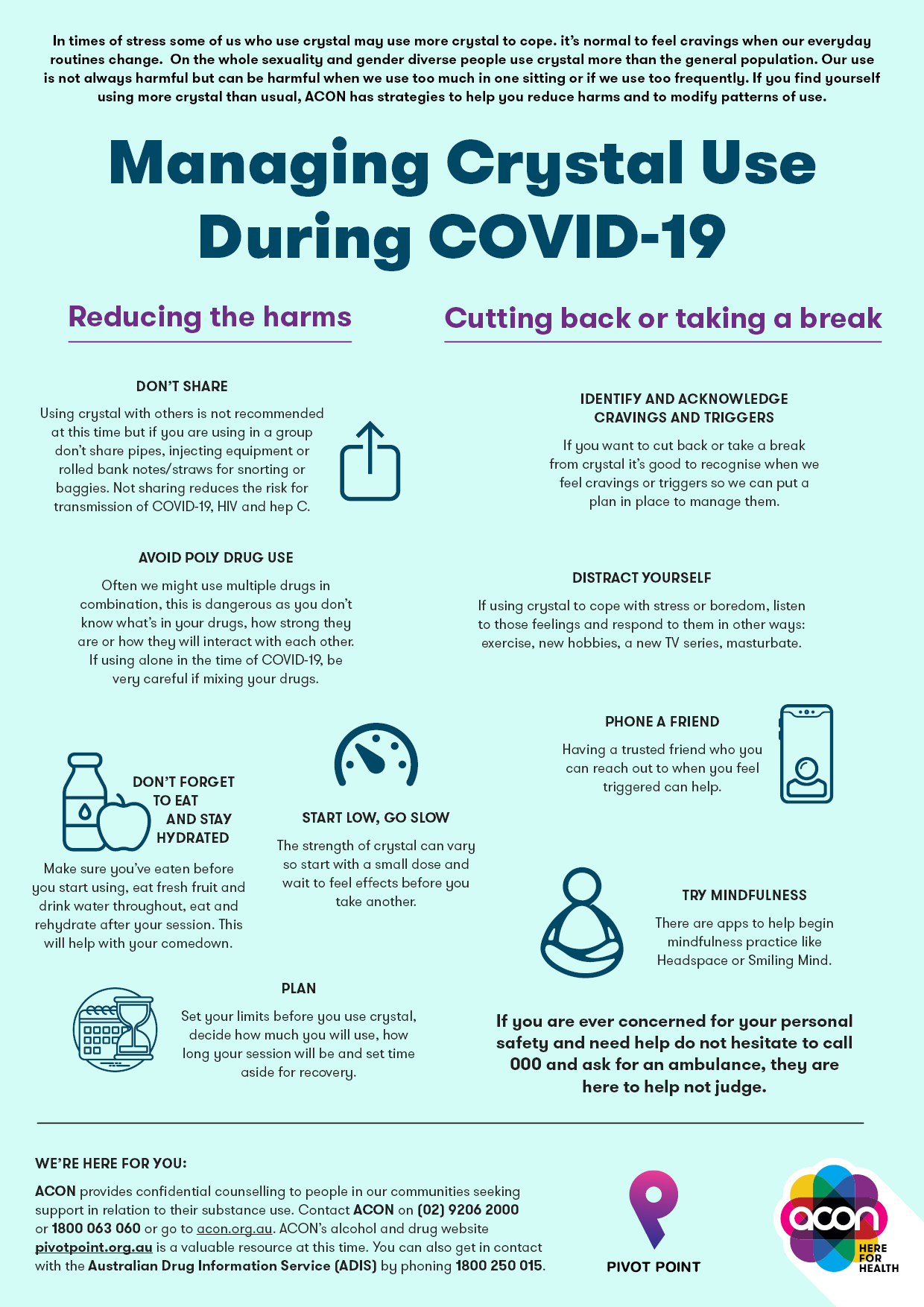 In times of stress some of us who use crystal may use more crystal to cope. it’s normal to feel cravings when our everyday routines change. On the whole sexuality and gender diverse people use crystal more than the general population. Our use is not always harmful but can be harmful when we use too much in one sitting or if we use too frequently. If you find yourself using more crystal than usual, ACON has strategies to help you reduce harms and to modify patterns of use. Reducing the harms DON’T SHARE Using crystal with others is not recommended at this time but if you are using in a group don’t share pipes, injecting equipment or rolled bank notes/straws for snorting or baggies. Not sharing reduces the risk for transmission of COVID-19, HIV and hep C. AVOID POLY DRUG USE Often we might use multiple drugs in combination, this is dangerous as you don’t know what’s in your drugs, how strong they are or how they will interact with each other. If using alone in the time of COVID-19, be very careful if mixing your drugs. DON’T FORGET TO EAT AND STAY HYDRATED Make sure you’ve eaten before you start using, eat fresh fruit and drink water throughout, eat and rehydrate after your session. This will help with your comedown. START LOW, GO SLOW The strength of crystal can vary so start with a small dose and wait to feel effects before you take another. PLAN Set your limits before you use crystal, decide how much you will use, how long your session will be and set time aside for recovery. CUTTING BACK OR TAKING A BREAK IDENTIFY AND ACKNOWLEDGE CRAVINGS AND TRIGGERS If you want to cut back or take a break from crystal it’s good to recognise when we feel cravings or triggers so we can put a plan in place to manage them. DISTRACT YOURSELF If using crystal to cope with stress or boredom, listen to those feelings and respond to them in other ways: exercise, new hobbies, a new TV series, masturbate. PHONE A FRIEND Having a trusted friend who you can reach out to when you feel triggered can help. TRY MINDFULNESS There are apps to help begin mindfulness practice like Headspace or Smiling Mind. If you are ever concerned for your personal safety and need help do not hesitate to call 000 and ask for an ambulance, they are here to help not judge. WE’RE HERE FOR YOU: ACON provides confidential counselling to people in our communities seeking support in relation to their substance use. Contact ACON on (02) 9206 2000 or 1800 063 060 or go to acon.org.au. ACON’s alcohol and drug website betweenthelines.org.au is a valuable resource at this time. You can also get in contact with the Australian Drug Information Service (ADIS) by phoning 1800 250 015.