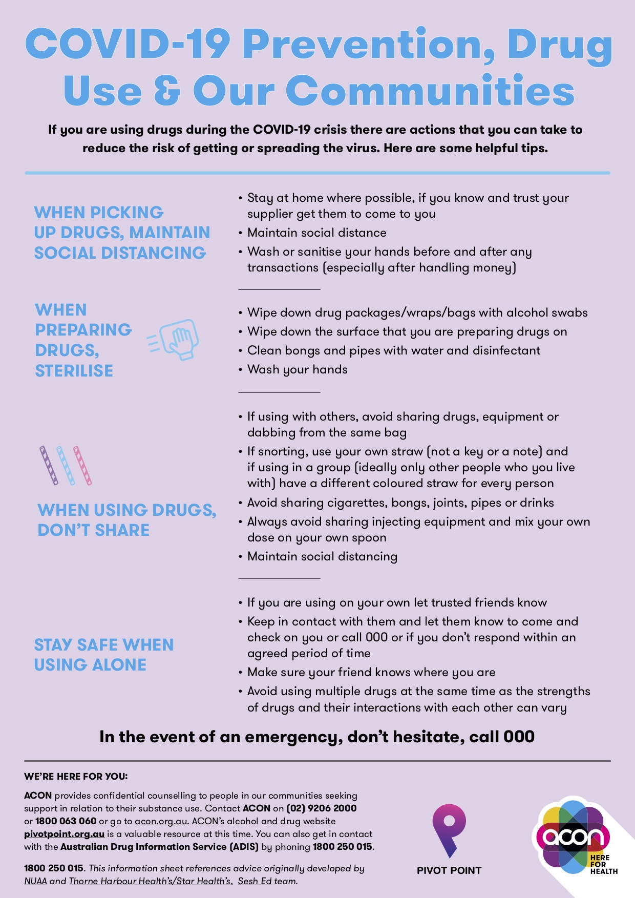 COVID-19 Prevention, Drug Use & Our Communities If you are using drugs during the COVID-19 crisis there are actions that you can take to reduce the risk of getting or spreading the virus. Here are some helpful tips. WHEN PICKING UP DRUGS, MAINTAIN SOCIAL DISTANCING • Stay at home where possible, if you know and trust your supplier get them to come to you • Maintain social distance • Wash or sanitise your hands before and after any transactions (especially after handling money). WHEN PREPARING DRUGS, STERILISE • Wipe down drug packages/wraps/bags with alcohol swabs • Wipe down the surface that you are preparing drugs on • Clean bongs and pipes with water and disinfectant • Wash your hands • WHEN USING DRUGS, DON’T SHARE. If using with others, avoid sharing drugs, equipment or dabbing from the same bag • If snorting, use your own straw (not a key or a note) and if using in a group (ideally only other people who you live with) have a different coloured straw for every person • Avoid sharing cigarettes, bongs, joints, pipes or drinks • Always avoid sharing injecting equipment and mix your own dose on your own spoon • Maintain social distancing. STAY SAFE WHEN USING ALONE • If you are using on your own let trusted friends know • Keep in contact with them and let them know to come and check on you or call 000 or if you don’t respond within an agreed period of time • Make sure your friend knows where you are • Avoid using multiple drugs at the same time as the strengths of drugs and their interactions with each other can vary In the event of an emergency, don’t hesitate, call 000 WE’RE HERE FOR YOU: ACON provides confidential counselling to people in our communities seeking support in relation to their substance use. Contact ACON on (02) 9206 2000 or 1800 063 060 or go to acon.org.au. ACON’s alcohol and drug website betweenthelines.org.au is a valuable resource at this time. You can also get in contact with the Australian Drug Information Service (ADIS) by phoning 1800 250 015. 1800 250 015. This information sheet references advice originally developed by NUAA and Thorne Harbour Health’s/Star Health’s, Sesh Ed team.