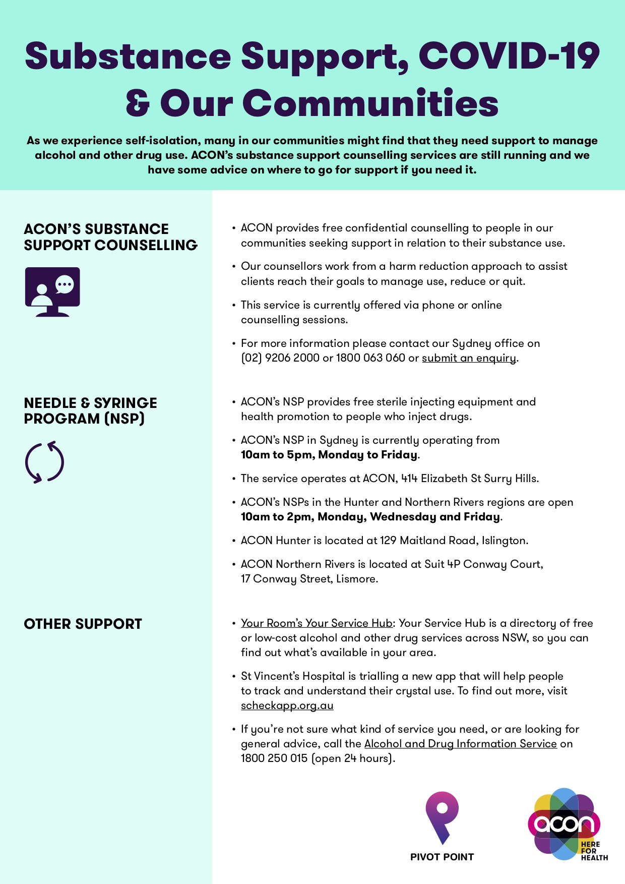 As we experience self-isolation, many in our communities might find that they need support to manage alcohol and other drug use. ACON’s substance support counselling services are still running and we have some advice on where to go for support if you need it. ACON’S SUBSTANCE SUPPORT COUNSELLING   ACON provides free confidential counselling to people in our communities seeking support in relation to their substance use. • Our counsellors work from a harm reduction approach to assist clients reach their goals to manage use, reduce or quit. • This service is currently offered via phone or online counselling sessions. • For more information please contact our Sydney office on (02) 9206 2000 or 1800 063 060 or submit an enquiry. NEEDLE & SYRINGE PROGRAM (NSP)  • ACON’s NSP provides free sterile injecting equipment and health promotion to people who inject drugs. • ACON’s NSP in Sydney is currently operating from 10am to 5pm, Monday to Friday. • The service operates at ACON, 414 Elizabeth St Surry Hills. • ACON’s NSPs in the Hunter and Northern Rivers regions are open 10am to 2pm, Monday, Wednesday and Friday. • ACON Hunter is located at 129 Maitland Road, Islington. • ACON Northern Rivers is located at Suit 4P Conway Court, 17 Conway Street, Lismore. OTHER SUPPORT •  Your Room’s Your Service Hub: Your Service Hub is a directory of free or low-cost alcohol and other drug services across NSW, so you can find out what’s available in your area. • St Vincent’s Hospital is trialling a new app that will help people to track and understand their crystal use. To find out more, visit scheckapp.org.au • If you’re not sure what kind of service you need, or are looking for general advice, call the Alcohol and Drug Information Service on 1800 250 015 (open 24 hours).